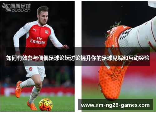 如何有效参与偶偶足球论坛讨论提升你的足球见解和互动经验 如何有效参与偶偶足球论坛讨论提升你的足球见解和互动经验