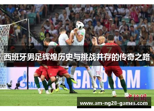 西班牙男足辉煌历史与挑战并存的传奇之路 西班牙男足辉煌历史与挑战并存的传奇之路