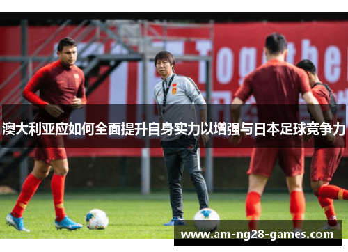 澳大利亚应如何全面提升自身实力以增强与日本足球竞争力 澳大利亚应如何全面提升自身实力以增强与日本足球竞争力
