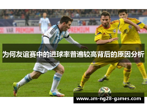 为何友谊赛中的进球率普遍较高背后的原因分析 为何友谊赛中的进球率普遍较高背后的原因分析