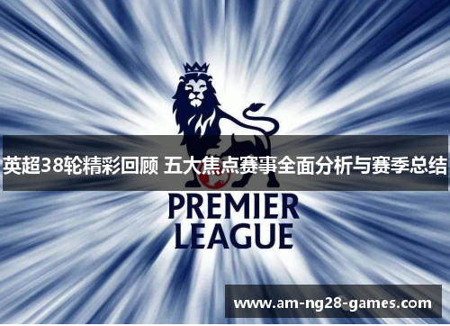 英超38轮精彩回顾 五大焦点赛事全面分析与赛季总结 英超38轮精彩回顾 五大焦点赛事全面分析与赛季总结