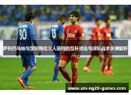 萨利巴乌帕与楚阿梅尼三人搭档的互补效应与球队战术关键解析 萨利巴乌帕与楚阿梅尼三人搭档的互补效应与球队战术关键解析