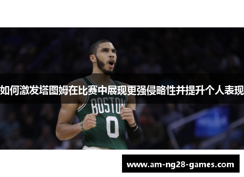 如何激发塔图姆在比赛中展现更强侵略性并提升个人表现 如何激发塔图姆在比赛中展现更强侵略性并提升个人表现