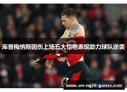 库普梅纳斯因伤上场五大惊艳表现助力球队逆袭 库普梅纳斯因伤上场五大惊艳表现助力球队逆袭