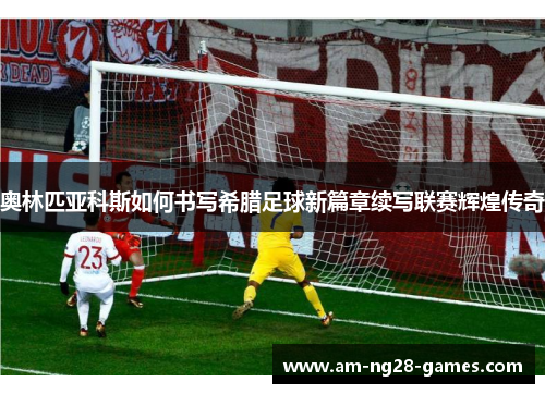 奥林匹亚科斯如何书写希腊足球新篇章续写联赛辉煌传奇