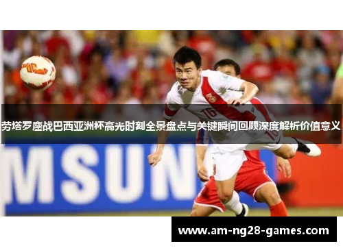 劳塔罗鏖战巴西亚洲杯高光时刻全景盘点与关键瞬间回顾深度解析价值意义