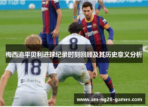 梅西追平贝利进球纪录时刻回顾及其历史意义分析