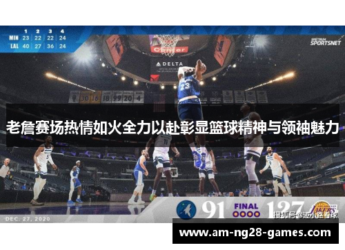 老詹赛场热情如火全力以赴彰显篮球精神与领袖魅力